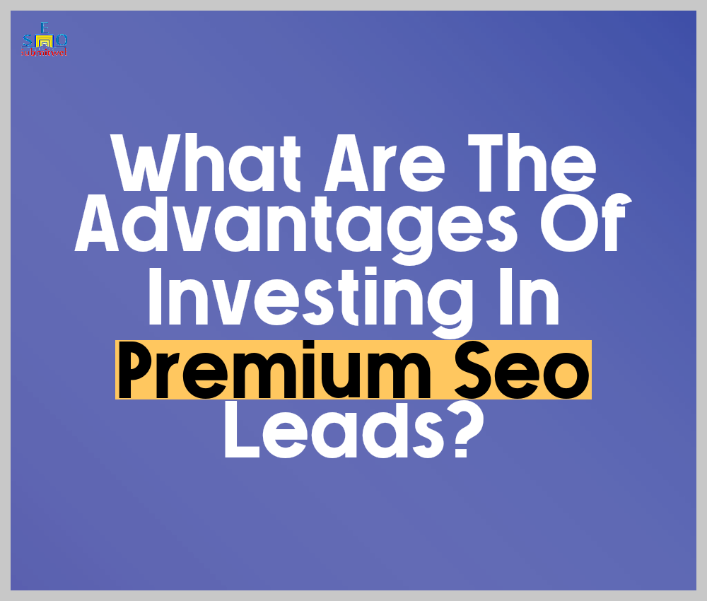 What Are The Advantages Of Investing In Premium Seo Leads?